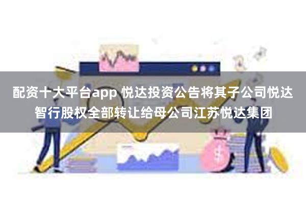 配资十大平台app 悦达投资公告将其子公司悦达智行股权全部转让给母公司江苏悦达集团