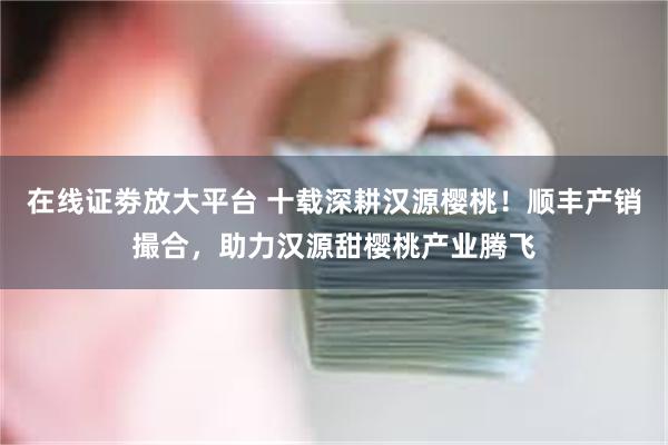 在线证劵放大平台 十载深耕汉源樱桃！顺丰产销撮合，助力汉源甜樱桃产业腾飞