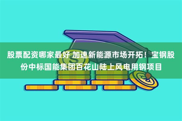 股票配资哪家最好 加速新能源市场开拓！宝钢股份中标国能集团百花山陆上风电用钢项目