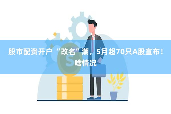 股市配资开户 “改名”潮，5月超70只A股宣布！啥情况