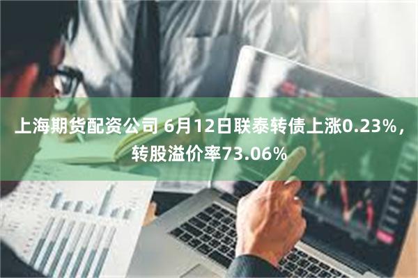 上海期货配资公司 6月12日联泰转债上涨0.23%，转股溢价率73.06%