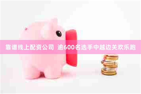 靠谱线上配资公司  逾600名选手中越边关欢乐跑