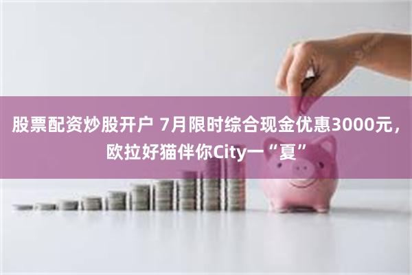 股票配资炒股开户 7月限时综合现金优惠3000元，欧拉好猫伴你City一“夏”