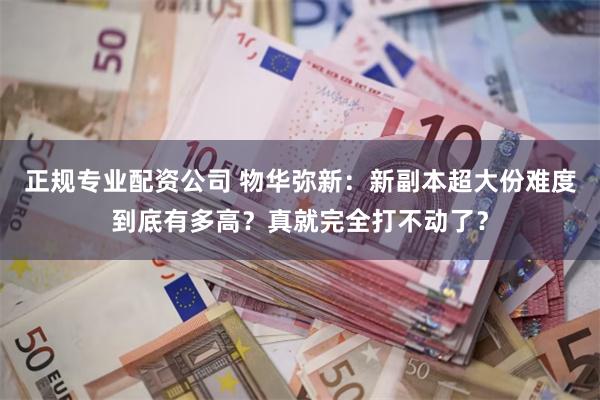 正规专业配资公司 物华弥新：新副本超大份难度到底有多高？真就完全打不动了？