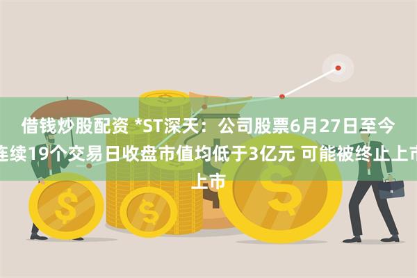 借钱炒股配资 *ST深天：公司股票6月27日至今连续19个交易日收盘市值均低于3亿元 可能被终止上市