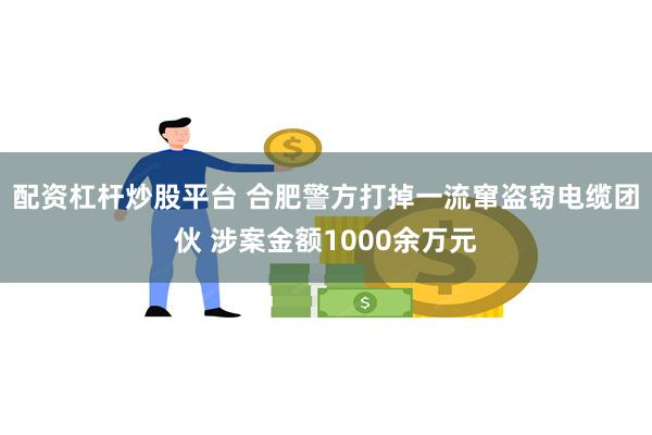 配资杠杆炒股平台 合肥警方打掉一流窜盗窃电缆团伙 涉案金额1000余万元