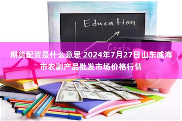 期货配资是什么意思 2024年7月27日山东威海市农副产品批发市场价格行情