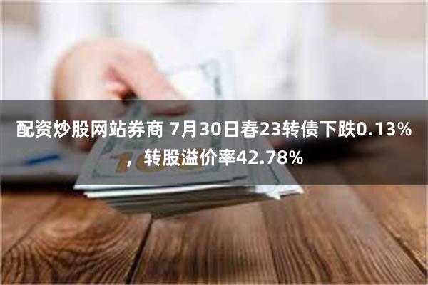 配资炒股网站券商 7月30日春23转债下跌0.13%，转股溢价率42.78%