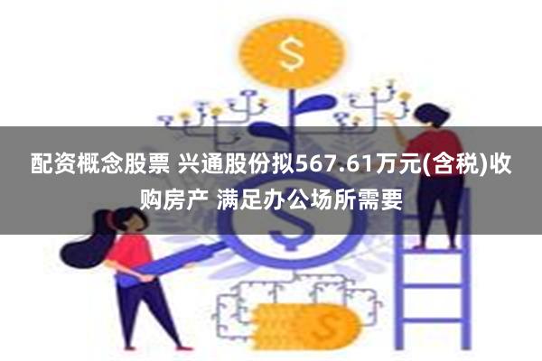 配资概念股票 兴通股份拟567.61万元(含税)收购房产 满足办公场所需要