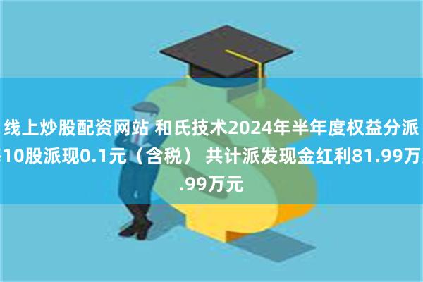 线上炒股配资网站 和氏技术2024年半年度权益分派每10股派现0.1元（含税） 共计派发现金红利81.99万元