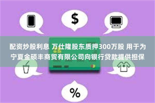 配资炒股利息 万仕隆股东质押300万股 用于为宁夏金硕丰商贸有限公司向银行贷款提供担保