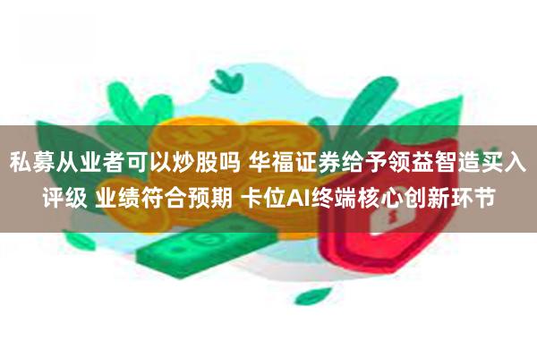 私募从业者可以炒股吗 华福证券给予领益智造买入评级 业绩符合预期 卡位AI终端核心创新环节