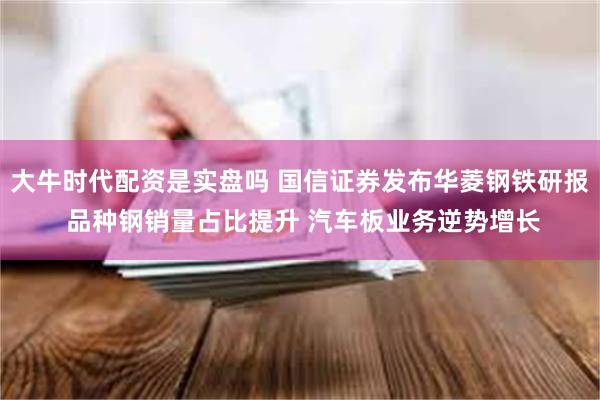 大牛时代配资是实盘吗 国信证券发布华菱钢铁研报 品种钢销量占比提升 汽车板业务逆势增长