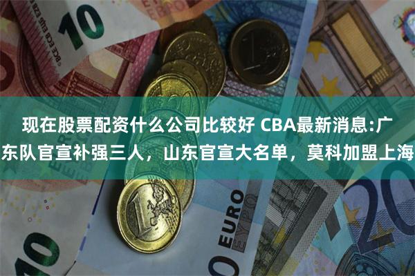 现在股票配资什么公司比较好 CBA最新消息:广东队官宣补强三人，山东官宣大名单，莫科加盟上海