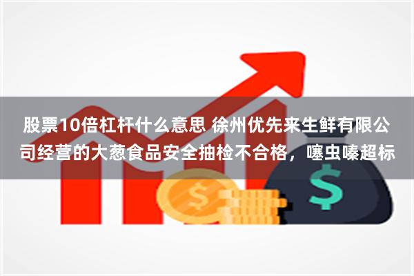 股票10倍杠杆什么意思 徐州优先来生鲜有限公司经营的大葱食品安全抽检不合格，噻虫嗪超标