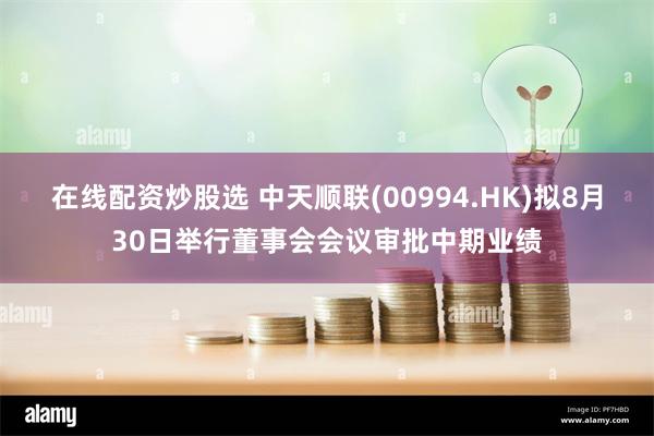 在线配资炒股选 中天顺联(00994.HK)拟8月30日举行董事会会议审批中期业绩