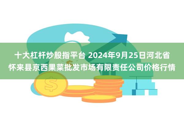 十大杠杆炒股指平台 2024年9月25日河北省怀来县京西果菜批发市场有限责任公司价格行情