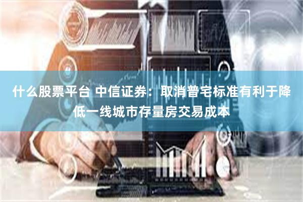 什么股票平台 中信证券：取消普宅标准有利于降低一线城市存量房交易成本