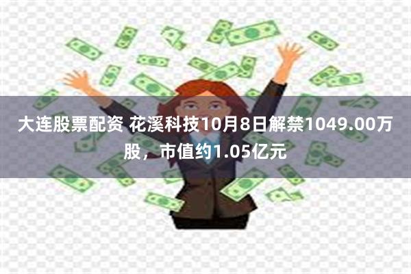 大连股票配资 花溪科技10月8日解禁1049.00万股，市值约1.05亿元