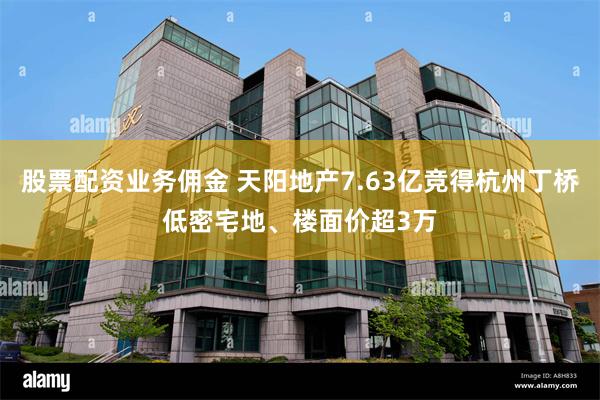 股票配资业务佣金 天阳地产7.63亿竞得杭州丁桥低密宅地、楼面价超3万