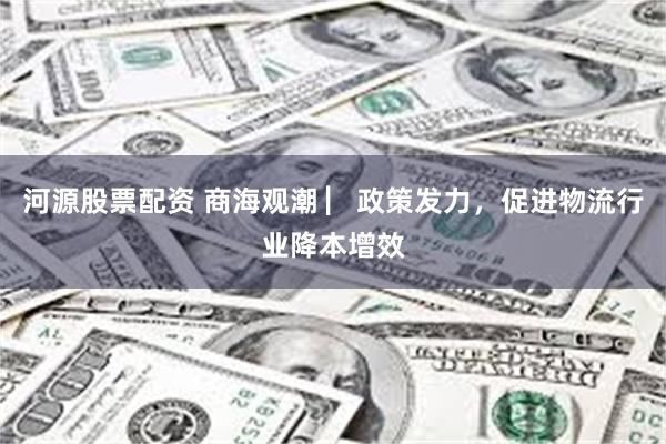 河源股票配资 商海观潮 ▏政策发力，促进物流行业降本增效