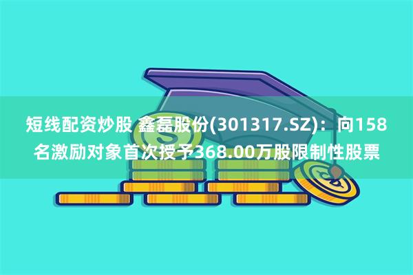 短线配资炒股 鑫磊股份(301317.SZ)：向158名激励对象首次授予368.00万股限制性股票