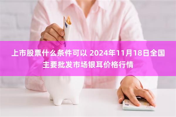 上市股票什么条件可以 2024年11月18日全国主要批发市场银耳价格行情