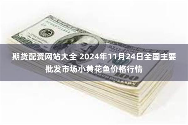 期货配资网站大全 2024年11月24日全国主要批发市场小黄花鱼价格行情