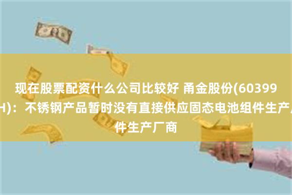 现在股票配资什么公司比较好 甬金股份(603995.SH)：不锈钢产品暂时没有直接供应固态电池组件生产厂商