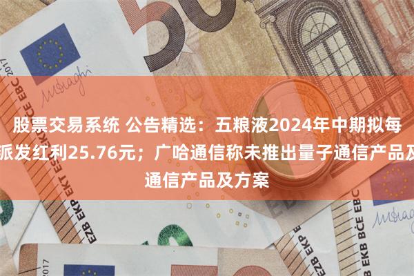 股票交易系统 公告精选：五粮液2024年中期拟每10股派发红利25.76元；广哈通信称未推出量子通信产品及方案