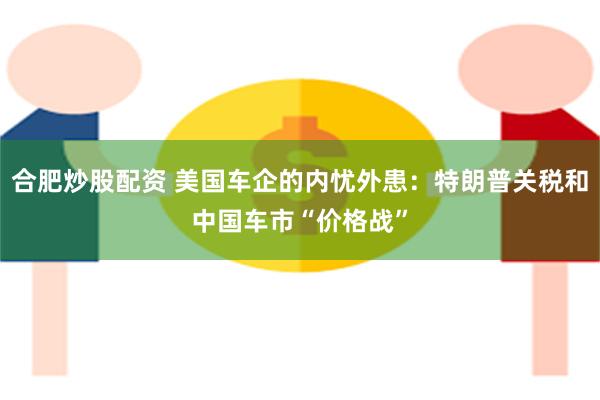 合肥炒股配资 美国车企的内忧外患：特朗普关税和中国车市“价格战”