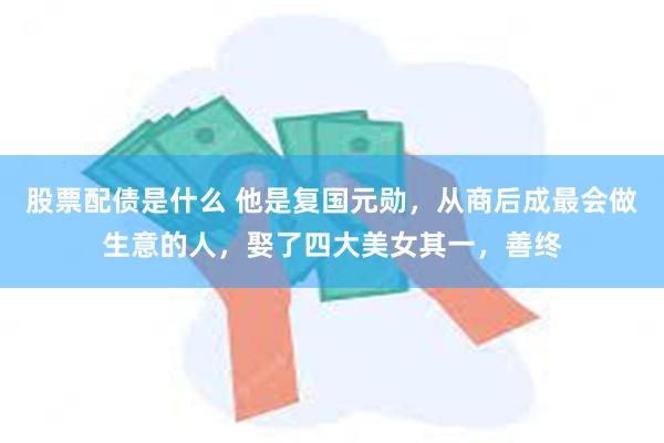 股票配债是什么 他是复国元勋，从商后成最会做生意的人，娶了四大美女其一，善终