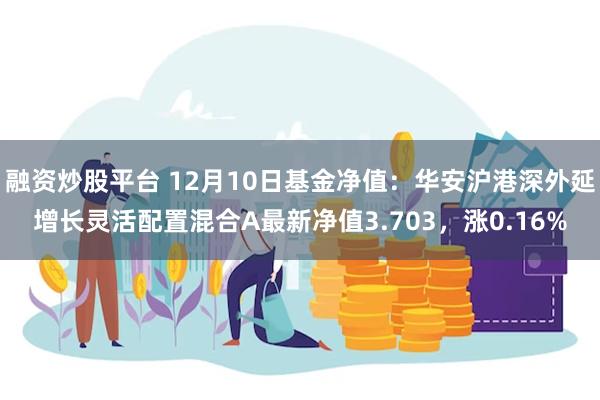 融资炒股平台 12月10日基金净值：华安沪港深外延增长灵活配置混合A最新净值3.703，涨0.16%