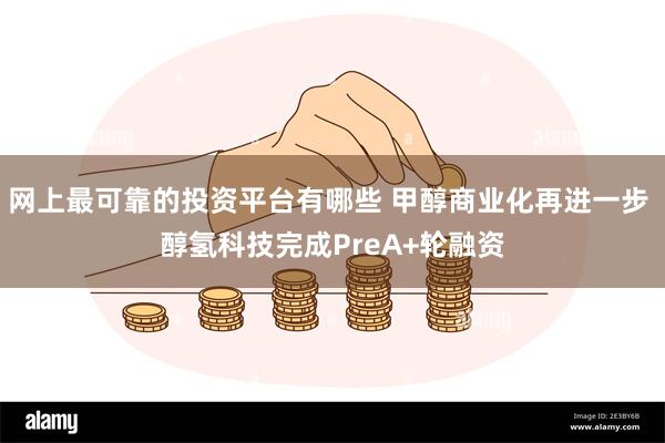 网上最可靠的投资平台有哪些 甲醇商业化再进一步 醇氢科技完成PreA+轮融资