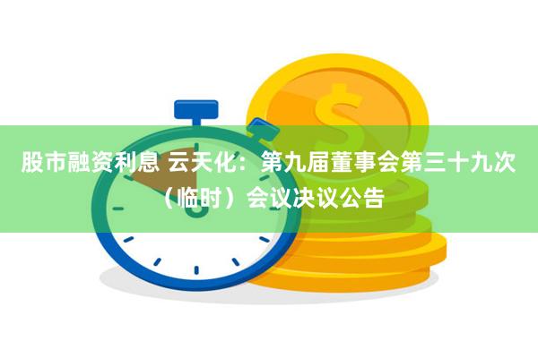 股市融资利息 云天化：第九届董事会第三十九次（临时）会议决议公告