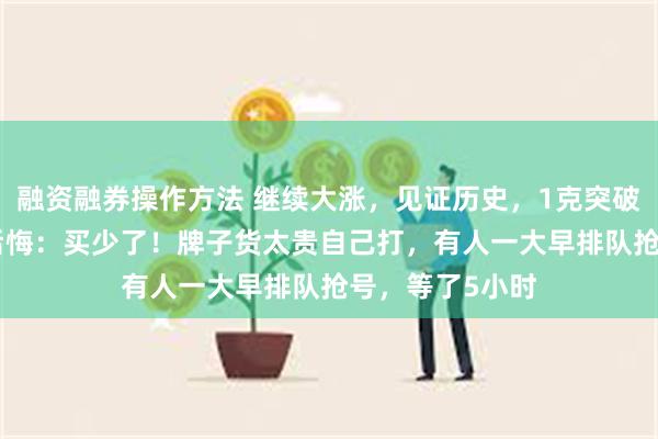 融资融券操作方法 继续大涨，见证历史，1克突破846元！网友后悔：买少了！牌子货太贵自己打，有人一大早排队抢号，等了5小时