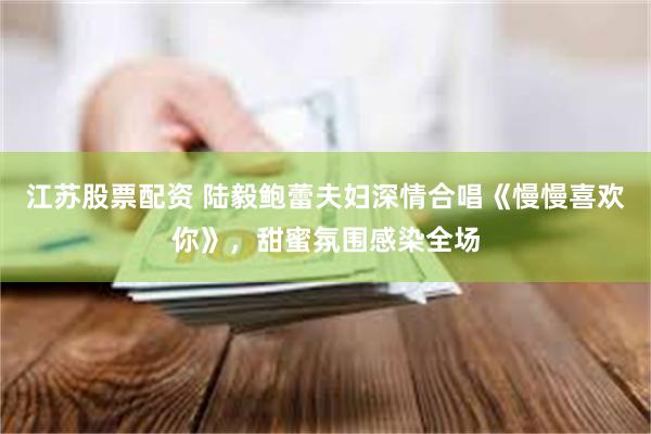 江苏股票配资 陆毅鲍蕾夫妇深情合唱《慢慢喜欢你》，甜蜜氛围感染全场