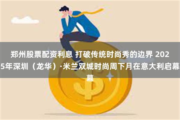 郑州股票配资利息 打破传统时尚秀的边界 2025年深圳（龙华）·米兰双城时尚周下月在意大利启幕